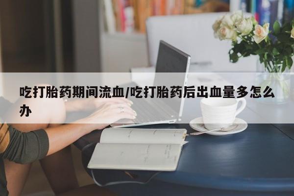 米非司酮片米索前列醇片网店在线购买吃打胎药期间流血/吃打胎药后出血量多怎么办