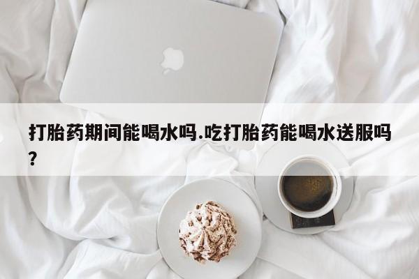 米非司酮片米索前列醇片网店在线购买打胎药期间能喝水吗.吃打胎药能喝水送服吗？