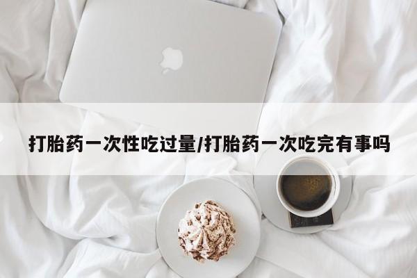 米非司酮片米索前列醇片网店在线购买打胎药一次性吃过量/打胎药一次吃完有事吗