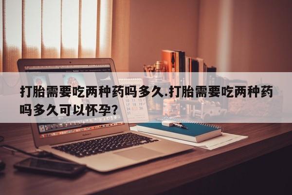 米非司酮片米索前列醇片网店在线购买打胎需要吃两种药吗多久.打胎需要吃两种药吗多久可以怀孕？