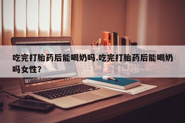 米非司酮片米索前列醇片网店在线购买吃完打胎药后能喝奶吗.吃完打胎药后能喝奶吗女性？