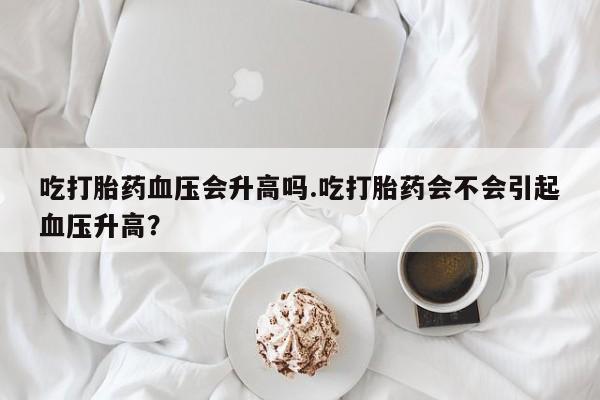 米非司酮片米索前列醇片网店在线购买吃打胎药血压会升高吗.吃打胎药会不会引起血压升高？