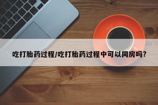米非司酮片米索前列醇片网店在线购买吃打胎药过程/吃打胎药过程中可以同房吗?