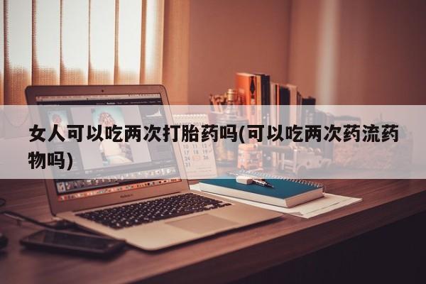 米非司酮片米索前列醇片网店在线购买女人可以吃两次打胎药吗(可以吃两次药流药物吗)
