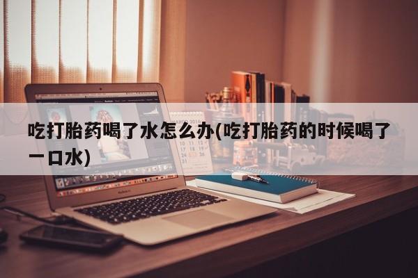 米非司酮片米索前列醇片网店在线购买吃打胎药喝了水怎么办(吃打胎药的时候喝了一口水)