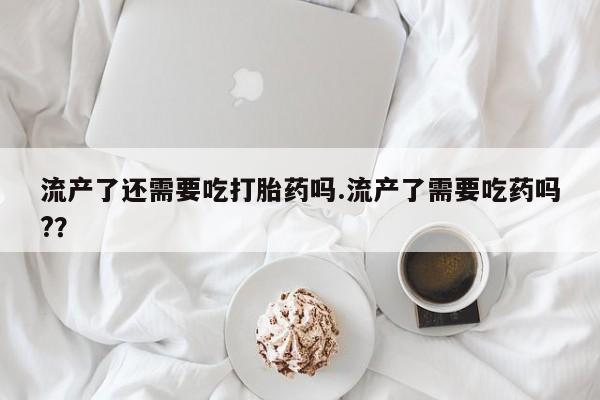 米非司酮片米索前列醇片网店在线购买流产了还需要吃打胎药吗.流产了需要吃药吗?？