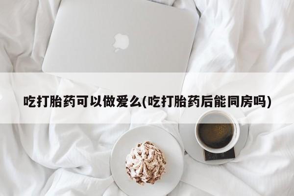 米非司酮片米索前列醇片网店在线购买吃打胎药可以做爱么(吃打胎药后能同房吗)