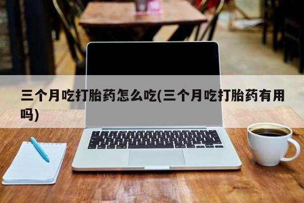 米非司酮片米索前列醇片网店在线购买三个月吃打胎药怎么吃(三个月吃打胎药有用吗)