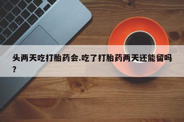 米非司酮片米索前列醇片网店在线购买头两天吃打胎药会.吃了打胎药两天还能留吗？