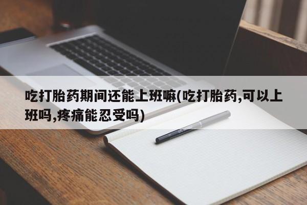 米非司酮片米索前列醇片网店在线购买吃打胎药期间还能上班嘛(吃打胎药,可以上班吗,疼痛能忍受吗)