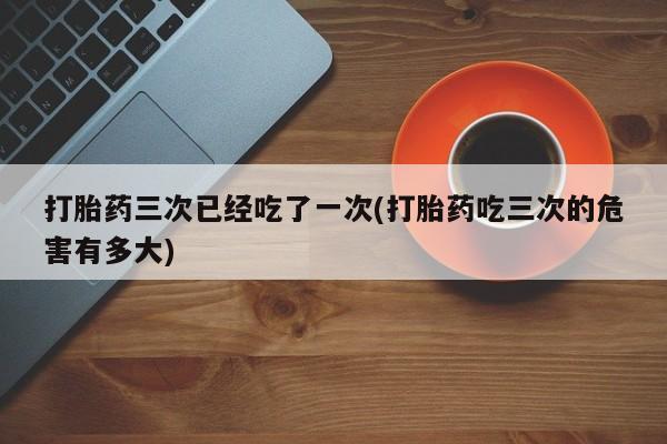 米非司酮片米索前列醇片网店在线购买打胎药三次已经吃了一次(打胎药吃三次的危害有多大)