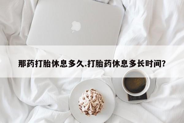 米非司酮片米索前列醇片网店在线购买那药打胎休息多久.打胎药休息多长时间？