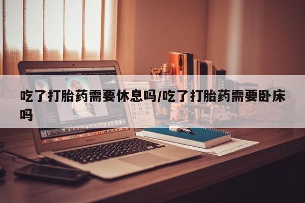 米非司酮片米索前列醇片网店在线购买吃了打胎药需要休息吗/吃了打胎药需要卧床吗