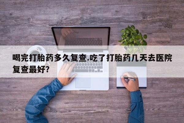 米非司酮片米索前列醇片网店在线购买喝完打胎药多久复查.吃了打胎药几天去医院复查最好？