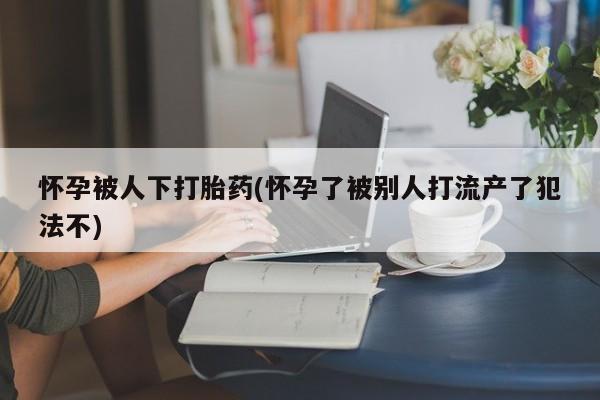 米非司酮片米索前列醇片网店在线购买怀孕被人下打胎药(怀孕了被别人打流产了犯法不)