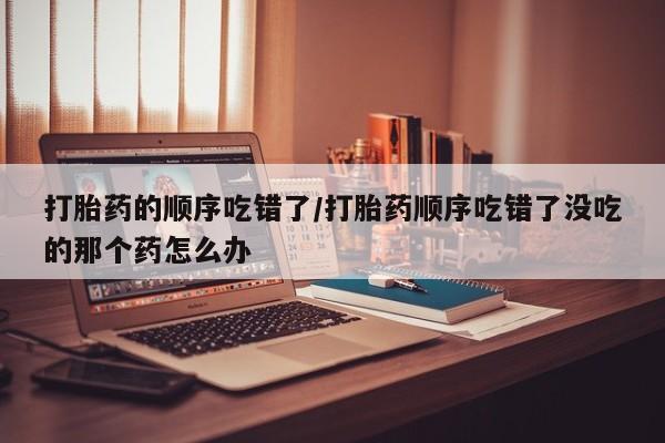 米非司酮片米索前列醇片网店在线购买打胎药的顺序吃错了/打胎药顺序吃错了没吃的那个药怎么办