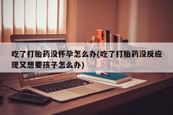 米非司酮片米索前列醇片网店在线购买吃了打胎药没怀孕怎么办(吃了打胎药没反应现又想要孩子怎么办)