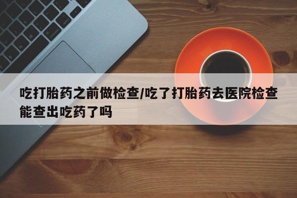 米非司酮片米索前列醇片网店在线购买吃打胎药之前做检查/吃了打胎药去医院检查能查出吃药了吗