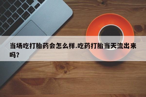 米非司酮片米索前列醇片网店在线购买当场吃打胎药会怎么样.吃药打胎当天流出来吗？