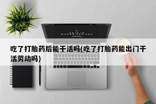 米非司酮片米索前列醇片网店在线购买吃了打胎药后能干活吗(吃了打胎药能出门干活劳动吗)