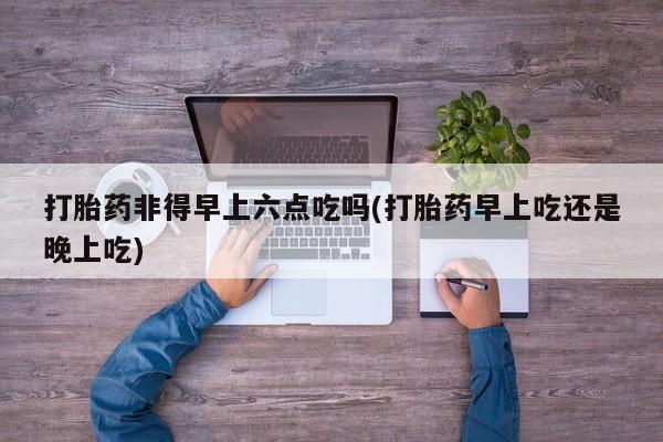 米非司酮片米索前列醇片网店在线购买打胎药非得早上六点吃吗(打胎药早上吃还是晚上吃)
