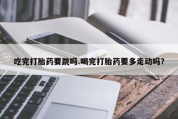 米非司酮片米索前列醇片网店在线购买吃完打胎药要跳吗.喝完打胎药要多走动吗？