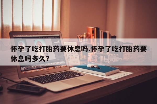 米非司酮片米索前列醇片网店在线购买怀孕了吃打胎药要休息吗.怀孕了吃打胎药要休息吗多久？