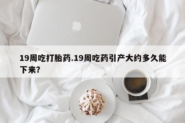 米非司酮片米索前列醇片网店在线购买19周吃打胎药.19周吃药引产大约多久能下来？