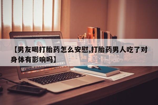 米非司酮片米索前列醇片网店在线购买【男友喝打胎药怎么安慰,打胎药男人吃了对身体有影响吗】