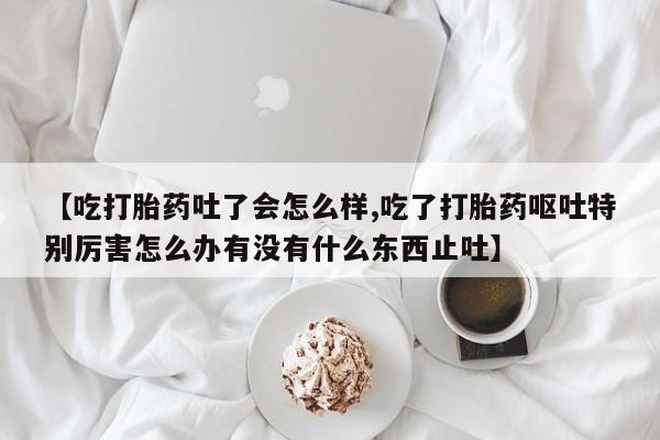 米非司酮片米索前列醇片网店在线购买【吃打胎药吐了会怎么样,吃了打胎药呕吐特别厉害怎么办有没有什么东西止吐】