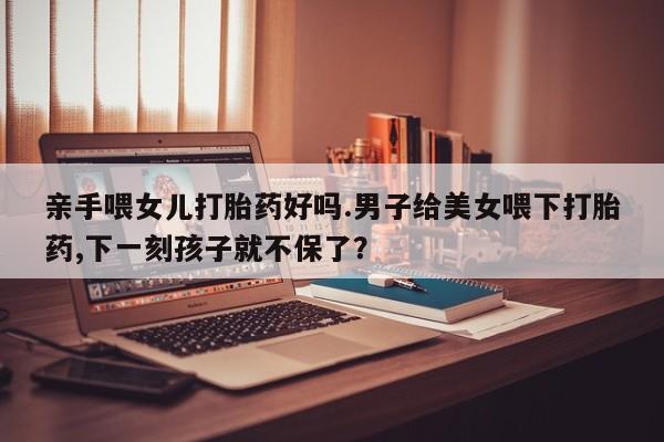 米非司酮片米索前列醇片网店在线购买亲手喂女儿打胎药好吗.男子给美女喂下打胎药,下一刻孩子就不保了？