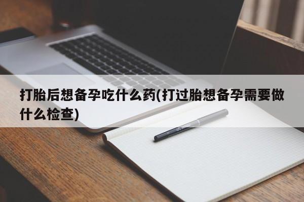 米非司酮片米索前列醇片网店在线购买打胎后想备孕吃什么药(打过胎想备孕需要做什么检查)