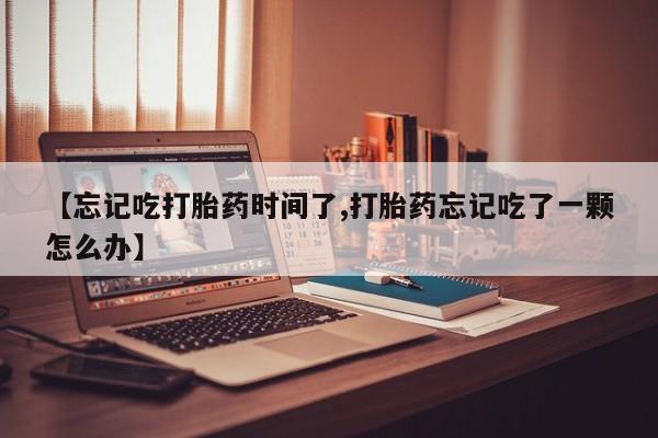 米非司酮片米索前列醇片网店在线购买【忘记吃打胎药时间了,打胎药忘记吃了一颗怎么办】