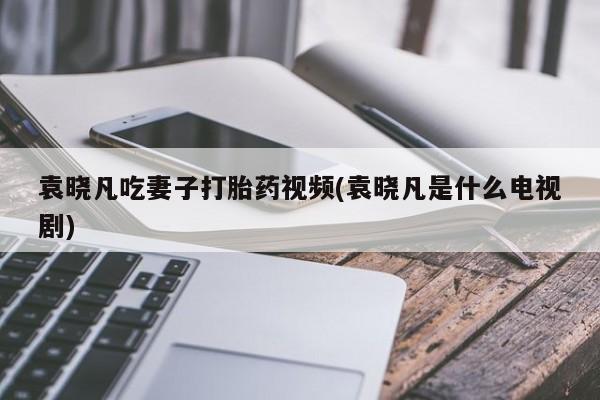 米非司酮片米索前列醇片网店在线购买袁晓凡吃妻子打胎药视频(袁晓凡是什么电视剧)