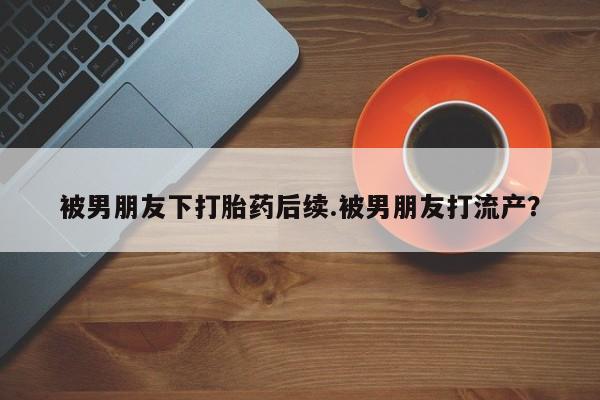 米非司酮片米索前列醇片网店在线购买被男朋友下打胎药后续.被男朋友打流产?