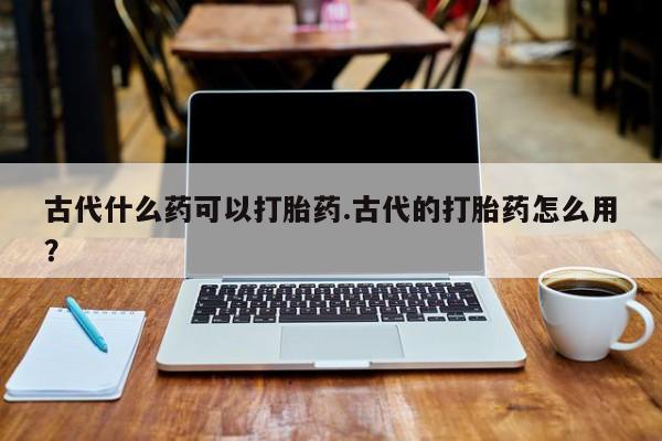 米非司酮片米索前列醇片网店在线购买古代什么药可以打胎药.古代的打胎药怎么用？