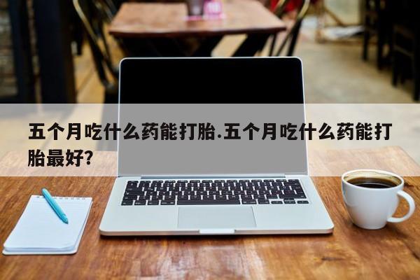 米非司酮片米索前列醇片网店在线购买五个月吃什么药能打胎.五个月吃什么药能打胎最好？