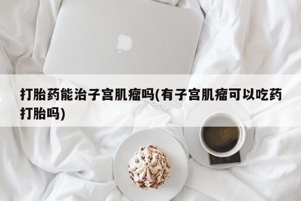 米非司酮片米索前列醇片网店在线购买打胎药能治子宫肌瘤吗(有子宫肌瘤可以吃药打胎吗)