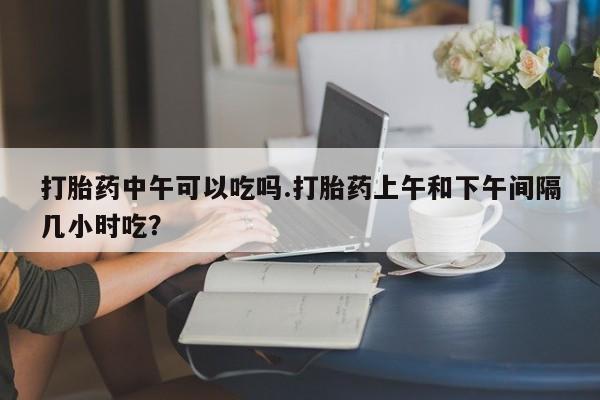 米非司酮片米索前列醇片网店在线购买打胎药中午可以吃吗.打胎药上午和下午间隔几小时吃？