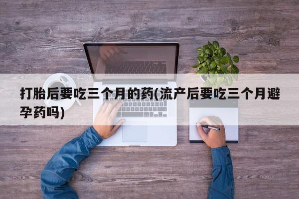 米非司酮片米索前列醇片网店在线购买打胎后要吃三个月的药(流产后要吃三个月避孕药吗)